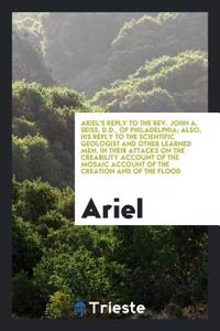 Ariel's Reply to the Rev. John A. Seiss, D.D., of Philadelphia; Also, His Reply to the Scientific Geologist and Other Learned Men, in Their Attacks On