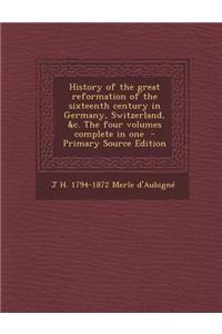 History of the Great Reformation of the Sixteenth Century in Germany, Switzerland, &C. the Four Volumes Complete in One