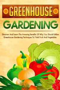 Greenhouse Gardening: Discover and Learn the Amazing Benefits of Why You Should Utilize Greenhouse Gardening Techniques to Yield Fruit and V