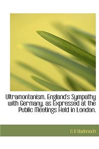 Ultramontanism. England's Sympathy with Germany, as Expressed at the Public Meetings Held in London.