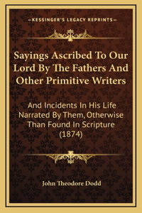 Sayings Ascribed To Our Lord By The Fathers And Other Primitive Writers