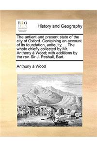 The antient and present state of the city of Oxford. Containing an account of its foundation, antiquity, ... The whole chiefly collected by Mr. Anthony à Wood; with additions by the rev. Sir J. Peshall, Bart.