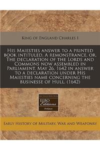 His Maiesties Answer to a Printed Book Intituled, a Remonstrance, Or, the Declaration of the Lords and Commons Now Assembled in Parliament, May 26, 1642 in Answer to a Declaration Under His Maiesties Name Concerning the Businesse of Hull. (1642)