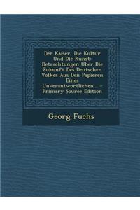 Der Kaiser, Die Kultur Und Die Kunst: Betrachtungen Uber Die Zukunft Des Deutschen Volkes Aus Den Papieren Eines Unverantwortlichen...