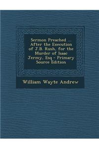 Sermon Preached ... After the Execution of J.B. Rush, for the Murder of Isaac Jermy, Esq