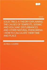 Solectrics; A Theory Explaining the Causes of Tempests, Seismic and Volcanic Disturbances and Other Natural Phenomena: How to Calculate Their Time and Place