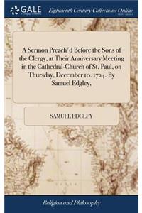 A Sermon Preach'd Before the Sons of the Clergy, at Their Anniversary Meeting in the Cathedral-Church of St. Paul, on Thursday, December 10. 1724. by Samuel Edgley,