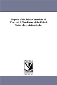 Reports of the Select Committee of Five, vol. 3. Naval force of the United States where stationed, &c.