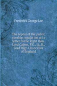 repeal of the public worship regulation act a letter to the Right Hon. Lord Cairns, P. C., LL. D., Lord High Chancellor of England