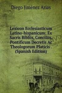 Lexicon Ecclesiasticum Latino-hispanicum: Ex Sacris Bibliis, Conciliis, Pontificum Decretis Ac Theologorum Platicis . (Spanish Edition)
