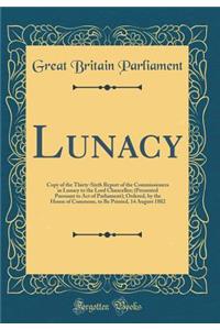 Lunacy: Copy of the Thirty-Sixth Report of the Commissioners in Lunacy to the Lord Chancellor; (Presented Pursuant to Act of Parliament); Ordered, by the House of Commons, to Be Printed, 14 August 1882 (Classic Reprint)