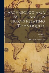 Archaeologia Or Miscellaneous Tracts Relating To Antiquity; Volume 13