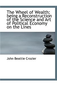 The Wheel of Wealth; Being a Reconstruction of the Science and Art of Political Economy on the Lines