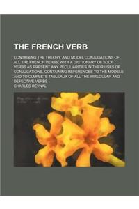 The French Verb; Containing the Theory, and Model Conjugations of All the French Verbs with a Dictionary of Such Verbs as Present Any Peculiarities in Their Uses of Conjugations, Containing References to the Models and to Clmplete Tableaux of All t