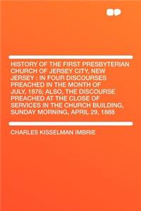 History of the First Presbyterian Church of Jersey City, New Jersey: In Four Discourses Preached in the Month of July, 1876; Also, the Discourse Preached at the Close of Services in the Church Building, Sunday Morning, April 29, 1888