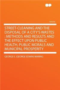 Street-Cleaning and the Disposal of a City's Wastes: Methods and Results and the Effect Upon Public Health, Public Morals and Municipal Prosperity