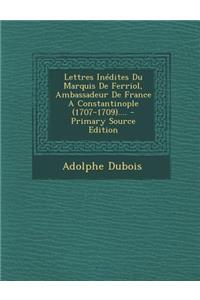 Lettres Inedites Du Marquis de Ferriol, Ambassadeur de France a Constantinople (1707-1709)....