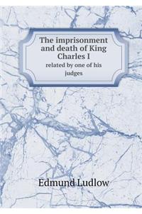 The Imprisonment and Death of King Charles I Related by One of His Judges