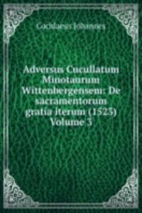 Adversus Cucullatum Minotaurum Wittenbergensem: De sacramentorum gratia iterum (1523) Volume 3