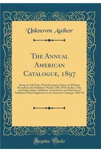 The Annual American Catalogue, 1897: Being the Full Titles, with Descriptive Notes, of All Books Recorded in the Publishers' Weekly, 1897, with Author, Title, and Subject Index, Publishers' Annual Lists, and Directory of Publishers (Third Supplemen