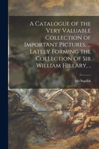 Catalogue of the Very Valuable Collection of Important Pictures, ... Lately Forming the Collection of Sir William Hillary, ..