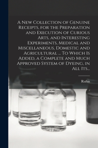 A New Collection of Genuine Receipts, for the Preparation and Execution of Curious Arts, and Interesting Experiments, Medical and Miscellaneous, Domestic and Agricultural ... To Which is Added, a Complete and Much Approved System of Dyeing, in All