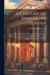 Century of Banking in Dundee; Being the Annual Balance Sheets of the Dundee Banking Company, From 1764 to 1864. Containing the Balance Sheets of Other Banks of the District, and Memoranda Concerning Scotch and English Banking During the Period