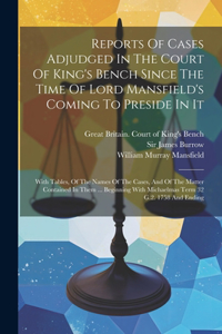 Reports Of Cases Adjudged In The Court Of King's Bench Since The Time Of Lord Mansfield's Coming To Preside In It