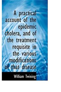 A Practical Account of the Epidemic Cholera, and of the Treatment Requisite in the Various Modificat