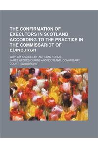 The Confirmation of Executors in Scotland According to the Practice in the Commissariot of Edinburgh; With Appendices of Acts and Forms