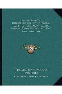 Letters Upon the Interpretation of the Federal Constitution, Known as the British North America ACT, 1867: First Letter (1884)