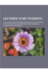 Lectures to My Students; A Selection from Addresses Delivered to the Students of the Pastors College, Metropolitan Tabernacle