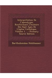 Interpretation de L'Apocalypse, Renfermant L'Histoire Des Sept Ages de L'Eglise Catholique, Volume 1... - Primary Source Edition