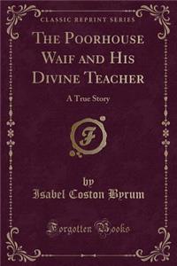 The Poorhouse Waif and His Divine Teacher: A True Story (Classic Reprint)
