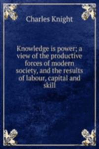 Knowledge is power; a view of the productive forces of modern society, and the results of labour, capital and skill