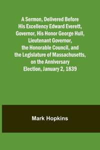 Sermon, Delivered Before His Excellency Edward Everett, Governor, His Honor George Hull, Lieutenant Governor, the Honorable Council, and the Legislature of Massachusetts, on the Anniversary Election, January 2, 1839