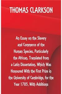 Essay on the Slavery and Commerce of the Human Species, Particularly the African, Translated from a Latin Dissertation, Which Was Honoured With the First Prize in the University of Cambridge, for the Year 1785, With Additions