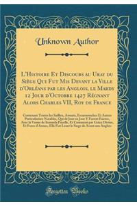 L'Histoire Et Discours Au Uray Du Siï¿½ge Qui Fut MIS Devant La Ville D'Orlï¿½ans Par Les Anglois, Le Mardy 12 Jour D'Octobre 1427 Rï¿½gnant Alors Charles VII, Roy de France: Contenant Toutes Les Saillies, Assauts, Escarmouches Et Autres Particular