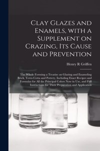 Clay Glazes and Enamels, With a Supplement on Crazing, Its Cause and Prevention; the Whole Forming a Treatise on Glazing and Enameling Brick, Terra Cotta and Pottery, Including Exact Recipes and Formulas for All the Principal Colors Now in Use, And