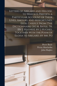Letters of Abelard and Heloise. to Which Is Prefix'd, a Particular Account of Their Lives, Amours, and Misfortunes, Extr. Chiefly From [The Dictionnaire Of] M. Bayle, Tr. [By J. Hughes]. by J. Hughes. Together With the Poem of Eloisa to Abelard, by