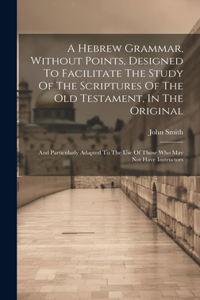 Hebrew Grammar, Without Points, Designed To Facilitate The Study Of The Scriptures Of The Old Testament, In The Original