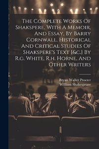 Complete Works Of Shakspere, With A Memoir, And Essay, By Barry Cornwall. Historical And Critical Studies Of Shakspere's Text [&c.] By R.g. White, R.h. Horne, And Other Writers