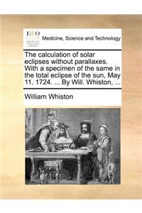 The Calculation of Solar Eclipses Without Parallaxes. with a Specimen of the Same in the Total Eclipse of the Sun, May 11. 1724. ... by Will. Whiston, ...