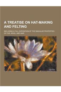 A Treatise on Hat-Making and Felting; Including a Full Exposition of the Singular Properties of Fur, Wool, and Hair