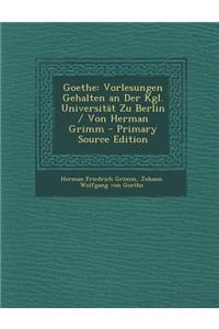 Goethe: Vorlesungen Gehalten an Der Kgl. Universitat Zu Berlin / Von Herman Grimm - Primary Source Edition