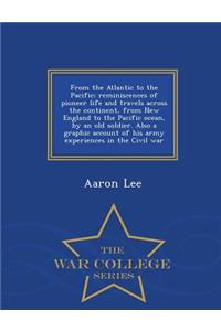 From the Atlantic to the Pacific; Reminiscences of Pioneer Life and Travels Across the Continent, from New England to the Pacific Ocean, by an Old Soldier. Also a Graphic Account of His Army Experiences in the Civil War - War College Series