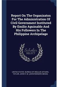 Report On The Organizaton For The Administration Of Civil Government Instituted By Emilio Aguinaldo And His Followers In The Philippine Archipelago