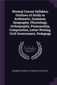 Normal Course Syllabus; Outlines of Study in Arithmetic, Grammar, Geography, Physiology, Orthography, Penmanship, Composition, Letter Writing, Civil Government, Pedagogy