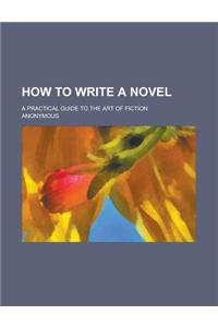 How to Write a Novel; A Practical Guide to the Art of Fiction