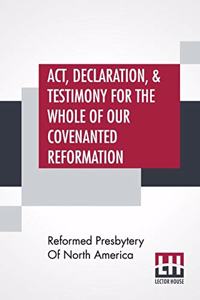 Act, Declaration, & Testimony For The Whole Of Our Covenanted Reformation, As Attained To, And Established In Britain And Ireland; Particularly Betwixt The Years 1638 And 1649, Inclusive. As, Also, Against All The Steps Of Defection From Said Refor
